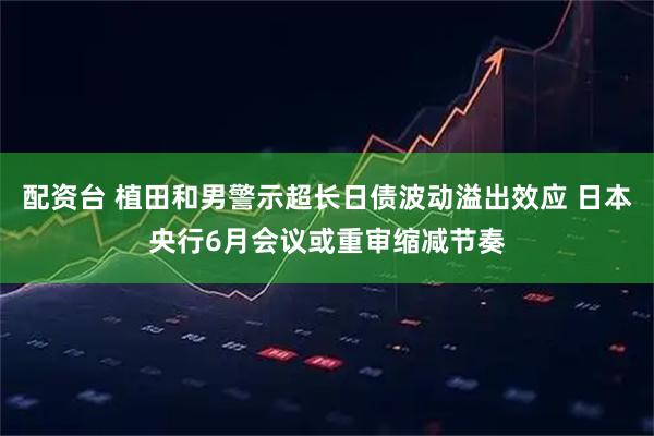 配资台 植田和男警示超长日债波动溢出效应 日本央行6月会议或重审缩减节奏