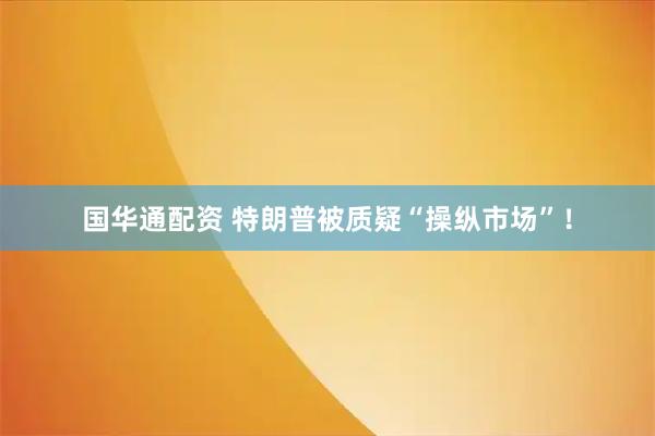 国华通配资 特朗普被质疑“操纵市场”！