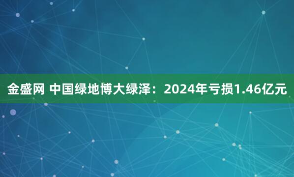 金盛网 中国绿地博大绿泽：2024年亏损1.46亿元