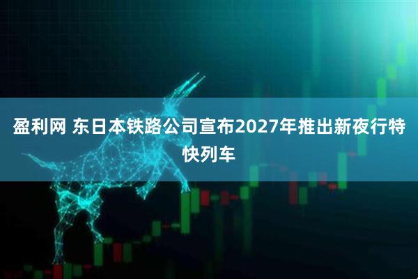 盈利网 东日本铁路公司宣布2027年推出新夜行特快列车