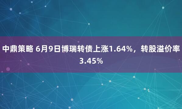 中鼎策略 6月9日博瑞转债上涨1.64%，转股溢价率3.45%