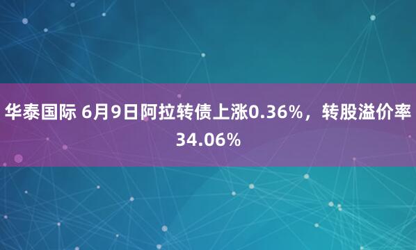 华泰国际 6月9日阿拉转债上涨0.36%，转股溢价率34.06%