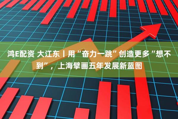 鸿E配资 大江东丨用“奋力一跳”创造更多“想不到”，上海擘画五年发展新蓝图
