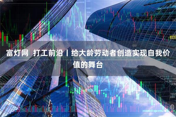 富灯网  打工前沿丨给大龄劳动者创造实现自我价值的舞台