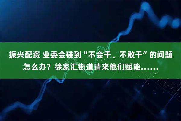 振兴配资 业委会碰到“不会干、不敢干”的问题怎么办？徐家汇街道请来他们赋能……