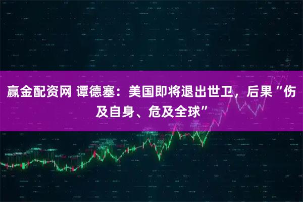 赢金配资网 谭德塞：美国即将退出世卫，后果“伤及自身、危及全球”