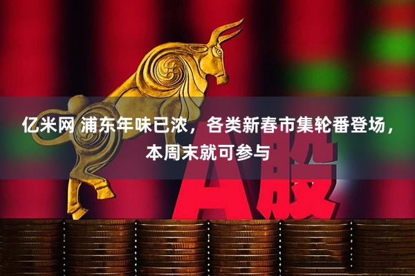 亿米网 浦东年味已浓，各类新春市集轮番登场，本周末就可参与