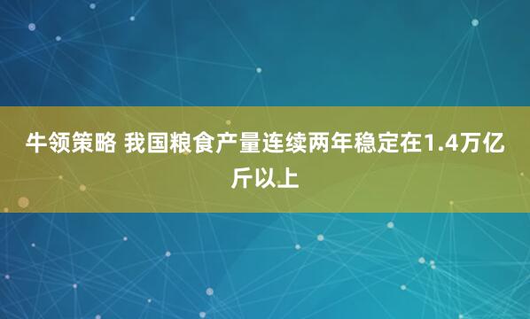 牛领策略 我国粮食产量连续两年稳定在1.4万亿斤以上