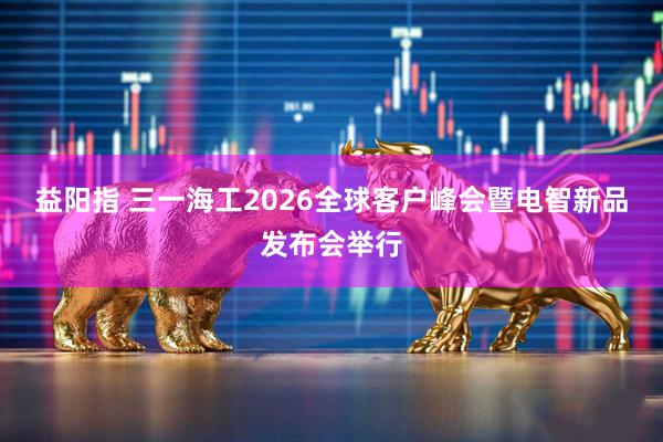 益阳指 三一海工2026全球客户峰会暨电智新品发布会举行