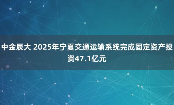 中金辰大 2025年宁夏交通运输系统完成固定资产投资47.1亿元