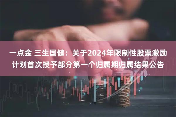 一点金 三生国健：关于2024年限制性股票激励计划首次授予部分第一个归属期归属结果公告