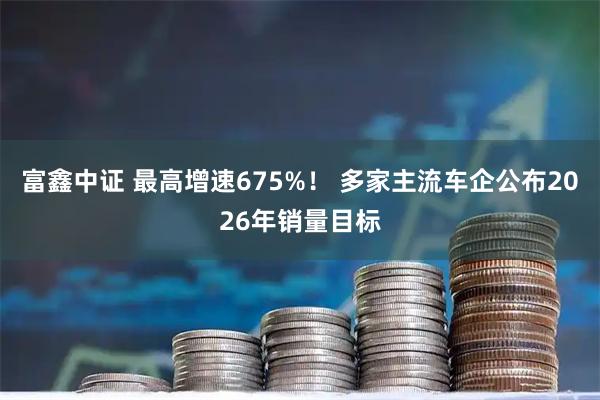 富鑫中证 最高增速675%！ 多家主流车企公布2026年销量目标