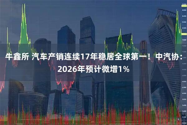 牛鑫所 汽车产销连续17年稳居全球第一！中汽协：2026年预计微增1%