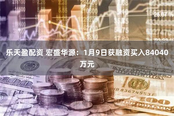 乐天盈配资 宏盛华源：1月9日获融资买入84040万元