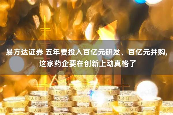 易方达证券 五年要投入百亿元研发、百亿元并购, 这家药企要在创新上动真格了
