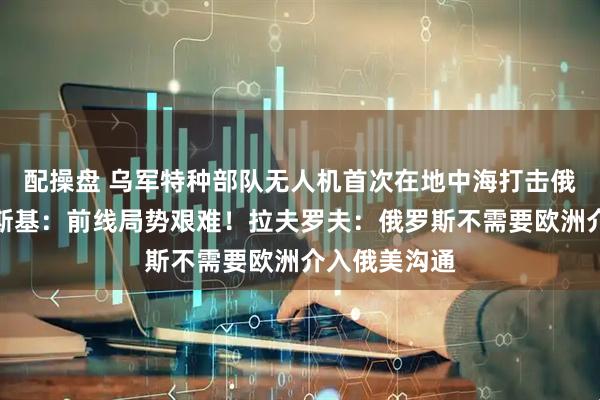 配操盘 乌军特种部队无人机首次在地中海打击俄油轮，泽连斯基：前线局势艰难！拉夫罗夫：俄罗斯不需要欧洲介入俄美沟通