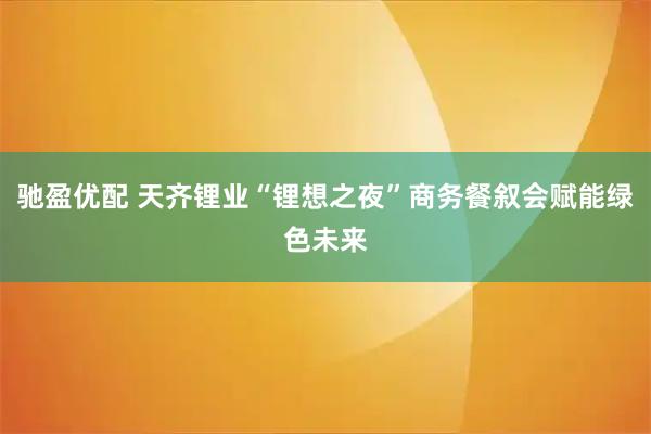驰盈优配 天齐锂业“锂想之夜”商务餐叙会赋能绿色未来