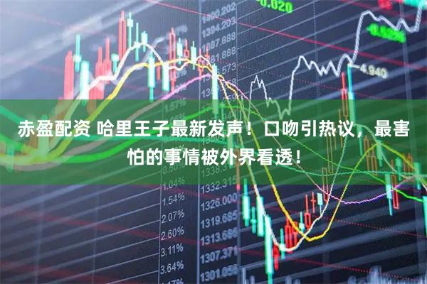 赤盈配资 哈里王子最新发声！口吻引热议，最害怕的事情被外界看透！