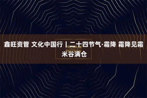 鑫旺资管 文化中国行丨二十四节气·霜降 霜降见霜 米谷满仓