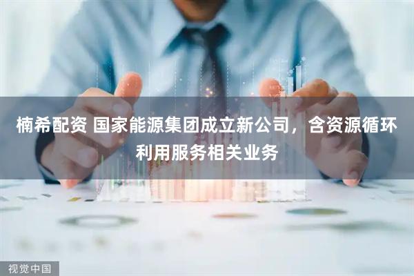 楠希配资 国家能源集团成立新公司，含资源循环利用服务相关业务