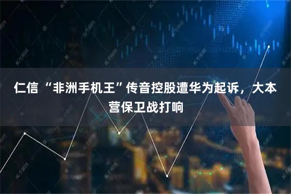 仁信 “非洲手机王”传音控股遭华为起诉，大本营保卫战打响