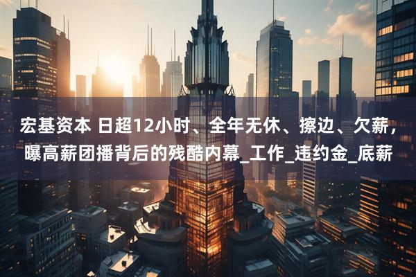 宏基资本 日超12小时、全年无休、擦边、欠薪，曝高薪团播背后的残酷内幕_工作_违约金_底薪