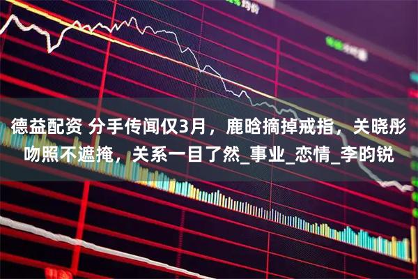 德益配资 分手传闻仅3月，鹿晗摘掉戒指，关晓彤吻照不遮掩，关系一目了然_事业_恋情_李昀锐